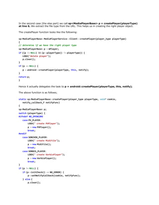 In the second case (the else part) we call sp<MediaPlayerBase> p = createPlayer(playerType)
at line 6. We extract the file type from the URL. This helps us in creating the right player object.
The createPlayer function looks like the following:
s < e i P a e B s >M d a l y r e v c : C i n : c e t P a e ( l y r t p p a e T p )
pMdalyrae  eiPaeSrie:let:raelyrpae_ye lyrye
{
/ dtriei w hv tergtpae tp
/ eemn f e ae h ih lyr ye
s < e i P a e B s >p =m l y r
pMdalyrae 
  Pae;
i  ( p !  N L ) &  ( - p a e T p ( !  p a e T p ) {
f ( = UL & p>lyrye) = lyrye)
LG(dlt pae";
OV"eee lyr)
pcer)
.la(;
}
i  ( =  N L ) {
f p = UL
p =a d o d : r a e l y r p a e T p , t i , n t f )
  nri:cetPae(lyrye hs oiy;
}
r t r  p
eun ;
}
Hence it actually delegates the task to p = android::createPlayer(playerType, this, notify);
The above function is as follows;
s a i  s < e i P a e B s >c e t P a e ( l y r t p p a e T p , v i *c o i ,
ttc pMdalyrae  raelyrpae_ye lyrye od  oke
ntf_alakfntfFn)
oiyclbc_ oiyuc
{
s < e i P a e B s >p
pMdalyrae  ;
s i c  ( l y r y e {
wth paeTp)
#fdfN_PNOE
ine OOECR
c s  P _ L Y R
ae VPAE:
LG( cet PPae";
OV" rae Vlyr)
p =n wP P a e ( ;
  e  Vlyr)
bek
ra;
#ni
edf
c s  S N V X P A E :
ae OIO_LYR
LG( cet MdFl";
OV" rae iiie)
p =n wM d F l ( ;
  e  iiie)
bek
ra;
c s  V R I _ L Y R
ae OBSPAE:
LG( cet VriPae";
OV" rae obslyr)
p =n wV r i P a e ( ;
  e  obslyr)
bek
ra;
}
i  ( !  N L ) {
f p = UL
i  ( - i i C e k ) =  N _ R O ) {
f p>nthc( = OERR
p>eNtfClbc(oke ntfFn)
-stoiyalakcoi, oiyuc;
} e s  {
le
pcer)
.la(;
}

 