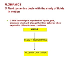 FLD
U
IY
D
NAMICS
Ø Fluid dynamics deals with the study of fluids
in motion
 Ø This knowledge is important for liquids, gels,
ointments which will change their flow behavior when
exposed to different stress conditions
MIXING
FLOW THROUGH PIPES
FILLED IN CONTAINER
 