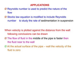 APPLICATIONS
Ø Reynolds number is used to predict the nature of the
flow
Ø Stocks law equation is modified to include Reynolds
number to study the rate of sedimentation in suspension
When velocity is plotted against the distance from the wall
following conclusions can be drawn
Ø The flow of fluid in the middle of the pipe is faster then
the fluid near to the wall
Ø At the actual surface of the pipe – wall the velocity of the
fluid is zero
 