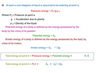 Ø At point a one kilogram of liquid is assumed to be entering at point a,
Pressure energy = Pa /g ρ A
Where Pa = Pressure at point a
g = Acceleration due to gravity
ρ A = Density of the liquid
Potential energy of a body is defined as the energy possessed by the
body by the virtue of its position
Potential energy = XA
Kinetic energy of a body is defined as the energy possessed by the body by
virtue of its motion,
kinetic energy = UA / 2g
2
Total energy at point A = Pressure energy + Potential energy + K. E
Total energy at point A = PaV + XA + UA / 2g
2
 