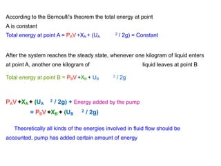According to the Bernoulli's theorem the total energy at point
A is constant
Total energy at point A = PAV +XA + (UA / 2g) = Constant
2
After the system reaches the steady state, whenever one kilogram of liquid enters
at point A, another one kilogram of liquid leaves at point B
Total energy at point B = PBV +XB + UB / 2g
2
PAV +XA + (UA
2 / 2g) + Energy added by the pump
= PBV +XB + (UB
2 / 2g)
Theoretically all kinds of the energies involved in fluid flow should be
accounted, pump has added certain amount of energy
 