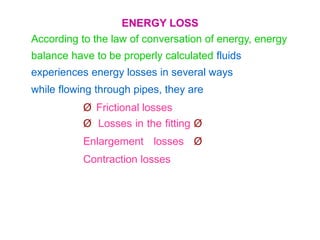 ENERGY LOSS
According to the law of conversation of energy, energy
balance have to be properly calculated fluids
experiences energy losses in several ways
while flowing through pipes, they are
Ø Frictional losses
Ø Losses in the fitting Ø
Enlargement losses Ø
Contraction losses
 