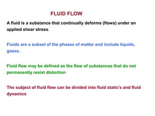 FLUID FLOW
A fluid is a substance that continually deforms (flows) under an
applied shear stress.
Fluids are a subset of the phases of matter and include liquids,
gases.
Fluid flow may be defined as the flow of substances that do not
permanently resist distortion
The subject of fluid flow can be divided into fluid static's and fluid
dynamics
 
