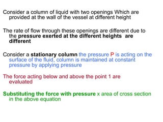 Consider a column of liquid with two openings Which are
provided at the wall of the vessel at different height
The rate of flow through these openings are different due to
the pressure exerted at the different heights are
different
Consider a stationary column the pressure P is acting on the
surface of the fluid, column is maintained at constant
pressure by applying pressure
The force acting below and above the point 1 are
evaluated
Substituting the force with pressure x area of cross section
in the above equation
 