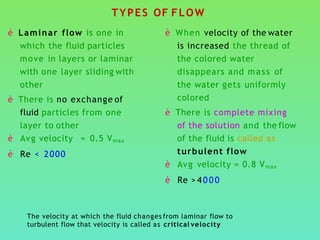 TYPES OF FLOW
è Laminar flow is one in
which the fluid particles
move in layers or laminar
with one layer sliding with
other
è There is no exchange of
fluid particles from one
layer to other
è Avg velocity = 0.5 Vmax
è Re < 2000
è When velocity of the water
is increased the thread of
the colored water
disappears and mass of
the water gets uniformly
colored
è There is complete mixing
of the solution and the flow
of the fluid is called as
turbulent flow
è Avg velocity = 0.8 Vmax
è Re > 4 0 0 0
The velocity at which the fluid changes from laminar flow to
turbulent flow that velocity is called as critical velocity
 
