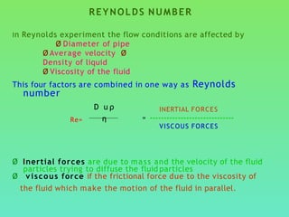 REYNOLDS NUMBER
In Reynolds experiment the flow conditions are affected by
Ø Diameter of pipe
Ø Average velocity Ø
Density of liquid
Ø Viscosity of the fluid
This four factors are combined in one way as Reynolds
number
Re=
Ø Inertial forces are due to mass and the velocity of the fluid
particles trying to diffuse the fluid particles
Ø viscous force if the frictional force due to the viscosity of
the fluid which make the motion of the fluid in parallel.
D u ρ
η
INERTIAL FORCES
= ------------------------------
VISCOUS FORCES
 