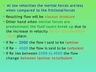 ¬ At low velocities the inertial forces are less
when compared to the frictional forces
¬ Resulting flow will be viscous in nature
¬ Other hand when inertial forces are
predominant the fluid layers break up due to
the increase in velocity hence turbulent flow
takes place.
¬ If Re < 2000 the flow I said to be laminar
¬ If Re > 4000 the flow is said to be turbulent
¬ If Re lies between 2000 to 4000 the flow
change between laminar to turbulent
 