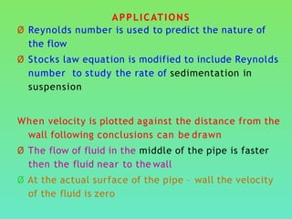 APPLICATIONS
Ø Reynolds number is used to predict the nature of
the flow
Ø Stocks law equation is modified to include Reynolds
number to study the rate of sedimentation in
suspension
When velocity is plotted against the distance from the
wall following conclusions can be drawn
Ø The flow of fluid in the middle of the pipe is faster
then the fluid near to the wall
Ø At the actual surface of the pipe – wall the velocity
of the fluid is zero
 