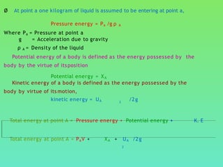 Ø At point a one kilogram of liquid is assumed to be entering at point a,
Pressure energy = Pa /g ρ A
Where Pa = Pressure at point a
g = Acceleration due to gravity
ρ A = Density of the liquid
Potential energy of a body is defined as the energy possessed by the
body by the virtue of itsposition
Potential energy = XA
Kinetic energy of a body is defined as the energy possessed by the
body by virtue of its motion,
kinetic energy = UA /2g2
Total energy at point A = Pressure energy + Potential energy + K. E
Total energy at point A = PaV + XA + UA /2g
2
 