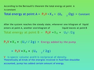 According to the Bernoulli's theorem the total energy at point A
is constant
Total energy at point A = PAV + X A + (UA /2g) = Constant2
After the system reaches the steady state, whenever one kilogram of liquid
enters at point A, another one kilogram of liquid leaves at point B
Total energy at point B = PBV + X B + UB2 /2g
PAV + X A + (UA 2 / 2g) + Energy added by the pump
= PBV + X B + (UB / 2g)2
V is specic volume and it is reciprocal of density.
Theoretically all kinds of the energies involved in fluid flow should be
accounted, pump has added certain amount of energy.
 