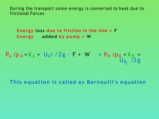 During the transport some energy is converted to heat due to
frictional Forces
Energy loss due to friction in the line = F
Energy added by pump = W
Pa /ρ A + X A + UA2 /2g – F + W = PB /ρ B + X B +
UB /2g2
This equation is called a s Bernoulli's equation
 
