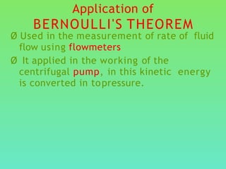 Application of
BERNOULLI'S THEOREM
Ø Used in the measurement of rate of fluid
flow using flowmeters
Ø It applied in the working of the
centrifugal pump, in this kinetic energy
is converted in topressure.
 