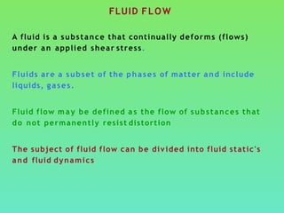 FLUID FLOW
A fluid is a substance that continually deforms (flows)
under an applied shear stress.
Fluids are a subset of the phases of matter and include
liquids, gases.
Fluid flow may be defined a s the flow of substances that
do not permanently resist distortion
The subject of fluid flow can be divided into fluid static's
and fluid dynamics
 