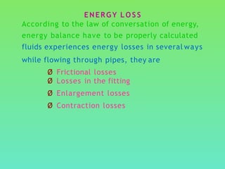 ENERGY L O S S
According to the law of conversation of energy,
energy balance have to be properly calculated
fluids experiences energy losses in several ways
while flowing through pipes, they are
Ø Frictional losses
Ø Losses in the fitting
Ø Enlargement losses
Ø Contraction losses
 