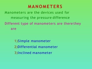 MANOMETERS
Manometers are the devices used for
measuring the pressure difference
Different type of manometers are there they
are
1)Simple manometer
2)Differential manometer
3)Inclined manometer
 