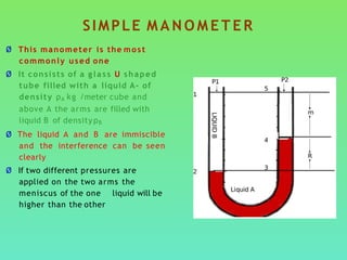 Ø This manometer is the most
commonly used one
Ø It consists of a glass U shaped
tube filled with a liquid A- of
density ρA kg /meter cube and
above A the arms are filled with
liquid B of densityρB
Ø The liquid A and B are immiscible
and the interference can be seen
clearly
Ø If two different pressures are
applied on the two arms the
meniscus of the one liquid will be
higher than the other
SIMPLE M A N O M E T E R
 
