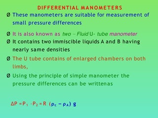 DIFFERENTIAL M A N O M E T E R S
Ø These manometers are suitable for measurement of
small pressure differences
Ø It is also known as two – Fluid U- tube manometer
Ø It contains two immiscible liquids A and B having
nearly same densities
Ø The U tube contains of enlarged chambers on both
limbs,
Ø Using the principle of simple manometer the
pressure differences can be writtenas
∆P =P1 –P2 = R (ρc – ρA ) g
 