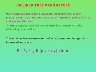 INCLINED TUBE M A N O M E T E R S
Many applications require accurate measurement of low
pressure such as drafts and very low differentials, primarily in air
and gas installations.
In these applications the manometer is arranged with the
indicating tube inclined,
This enables the measurement of small pressure changes with
increased accuracy.
P1 –P2 = g R (ρ A - ρ B ) sin α
 