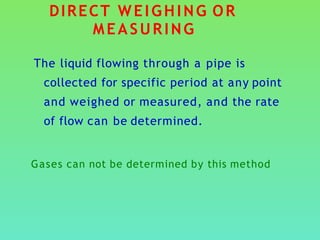 DIRECT WEIGHING OR
MEASURING
The liquid flowing through a pipe is
collected for specific period at any point
and weighed or measured, and the rate
of flow can be determined.
Gases can not be determined by this method
 