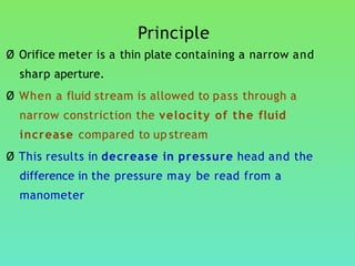 Principle
Ø Orifice meter is a thin plate containing a narrow and
sharp aperture.
Ø When a fluid stream is allowed to pass through a
narrow constriction the velocity of the fluid
increase compared to up stream
Ø This results in decrease in pressure head and the
difference in the pressure may be read from a
manometer
 