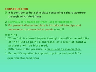 CONSTRUCTION
Ø It is consider to be a thin plate containing a sharp aperture
through which fluid flows
Ø Normally it is placed between long straight pipes
Ø For present discussion plate is introduced into pipe and
manometer is connected at points A and B
Working
ü When fluid is allowed to pass through the orifice the velocity
of the fluid at point B increase, as a result at point A
pressure will be increased.
ü Difference in the pressure is measured by manometer
ü Bernoulli's equation is applied to point A and point B for
experimental conditions
 