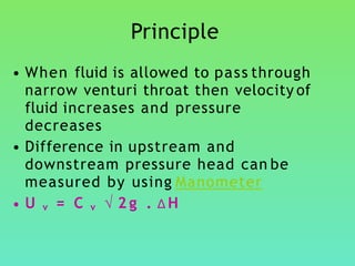 Principle
• When fluid is allowed to pass through
narrow venturi throat then velocity of
fluid increases and pressure
decreases
• Difference in upstream and
downstream pressure head can be
measured by using Manometer
• U v = C v √ 2 g . ∆H
 