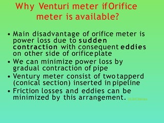 Why Venturi meter ifOrifice
meter is available?
• Main disadvantage of orifice meter is
power loss due to sudden
contraction with consequent eddies
on other side of orifice plate
• We can minimize power loss by
gradual contraction of pipe
• Ventury meter consist of two tapperd
(conical section) inserted in pipeline
• Friction losses and eddies can be
minimized by this arrangement. Vd Orif Ventury
 