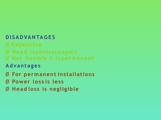 DISADVANTAGES
Ø Expensive
Ø Need technical export
Ø Not flexible it is permanent
Advantages
Ø For permanent installations
Ø Power loss is less
Ø Head loss is negligible
 