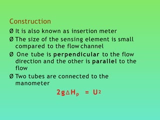 Construction
Ø It is also known as insertion meter
Ø The size of the sensing element is small
compared to the flow channel
Ø One tube is perpendicular to the flow
direction and the other is parallel to the
flow
Ø Two tubes are connected to the
manometer
2g∆Hp = U2
 