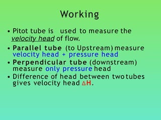 Working
• Pitot tube is used to measure the
velocity head of flow.
• Parallel tube (to Upstream) measure
velocity head + pressure head
• Perpendicular tube (downstream)
measure only pressure head
• Difference of head between two tubes
gives velocity head ∆H.
 