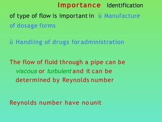 Importance Identification
of type of flow is important in ü Manufacture
of dosage forms
ü Handling of drugs for administration
The flow of fluid through a pipe can be
viscous or turbulent and it can be
determined by Reynolds number
Reynolds number have no unit
 