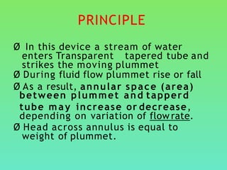 PRINCIPLE
Ø In this device a stream of water
enters Transparent tapered tube and
strikes the moving plummet
Ø During fluid flow plummet rise or fall
Ø As a result, annular space (area)
between plummet and tapperd
tube may increase or decrease,
depending on variation of flow rate.
Ø Head across annulus is equal to
weight of plummet.
 