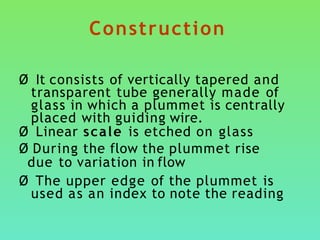 Construction
Ø It consists of vertically tapered and
transparent tube generally made of
glass in which a plummet is centrally
placed with guiding wire.
Ø Linear scale is etched on glass
Ø During the flow the plummet rise
due to variation in flow
Ø The upper edge of the plummet is
used as an index to note the reading
 