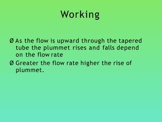 Working
Ø As the flow is upward through the tapered
tube the plummet rises and falls depend
on the flow rate
Ø Greater the flow rate higher the rise of
plummet.
 