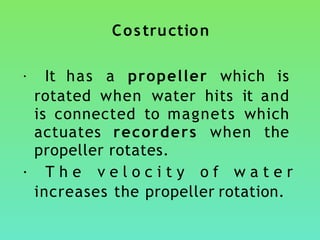 Costruction
• It has a propeller which is
rotated when water hits it and
is connected to magnets which
actuates recorders when the
propeller rotates.
• T h e v e l o c i t y o f w a t e r
increases the propeller rotation.
 