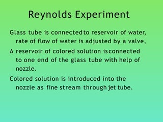 Reynolds Experiment
Glass tube is connected to reservoir of water,
rate of flow of water is adjusted by a valve,
A reservoir of colored solution is connected
to one end of the glass tube with help of
nozzle.
Colored solution is introduced into the
nozzle as fine stream through jet tube.
 