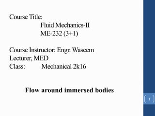 Flow around immersed bodies
Course Title:
Fluid Mechanics-II
ME-232 (3+1)
Course Instructor: Engr. Waseem
Lecturer, MED
Class: Mechanical 2k16
1
 