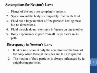 Assumptions for Newton’s Law:
1. Planes of the body are completely smooth.
2. Space around the body is completely filled with fluid.
3. Fluid has a large number of fine particles having mass
but no dimensions.
4. Fluid particle do not exert any influence on one another.
5. Body experiences impact from all the particles in its
path.
5
Discrepancy in Newton’s Law:
1. It takes into account only the conditions at the front of
the body while those at the sides and tail are ignored.
2. The motion of fluid particles is always influenced by its
neighboring particles.
 