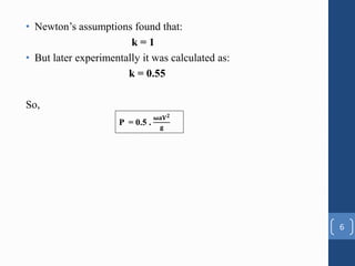 • Newton’s assumptions found that:
k = 1
• But later experimentally it was calculated as:
k = 0.55
So,
6
P = 0.5 .
𝛚𝐚𝐕𝟐
𝐠
 