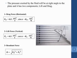 • The pressure exerted by the fluid will be at right angle to the
plate and it has two components; Lift and Drag.
7
𝑷𝑫 = 0.5 .
𝛚𝐚𝐕𝟐
𝐠
. 𝒔𝒊𝒏 𝜶 = 𝑲𝑫 .
𝛚𝐚𝐕𝟐
𝟐𝐠
1- Drag Force (Horizontal)
2- Lift Force (Vertical)
𝑷𝑳 = 0.5 .
𝛚𝐚𝐕𝟐
𝐠
. 𝒄𝒐𝒔 𝜶 = 𝑲𝑳 .
𝛚𝐚𝐕𝟐
𝟐𝐠
3- Resultant Force
𝑹 = 𝑷𝑫
𝟐
+ 𝑷𝑳
𝟐
 