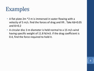 Examples
• A flat plate 2m *2 m is immersed in water flowing with a
velocity of 5 m/s. find the forces of drag and lift . Take Kd=0.05
and kl=0.2
• A circular disc 3 m diameter is held normal to a 15 m/s wind
having specific weight of 11.8 N/m3. if the drag coefficient is
0.4, find the force required to hold it.
8
 