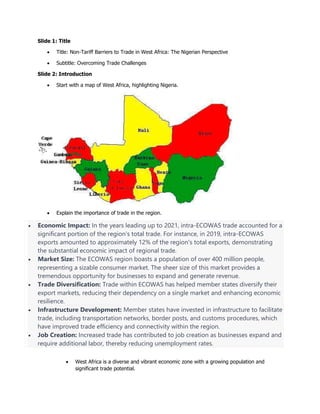 Slide 1: Title
 Title: Non-Tariff Barriers to Trade in West Africa: The Nigerian Perspective
 Subtitle: Overcoming Trade Challenges
Slide 2: Introduction
 Start with a map of West Africa, highlighting Nigeria.
 Explain the importance of trade in the region.
 Economic Impact: In the years leading up to 2021, intra-ECOWAS trade accounted for a
significant portion of the region's total trade. For instance, in 2019, intra-ECOWAS
exports amounted to approximately 12% of the region's total exports, demonstrating
the substantial economic impact of regional trade.
 Market Size: The ECOWAS region boasts a population of over 400 million people,
representing a sizable consumer market. The sheer size of this market provides a
tremendous opportunity for businesses to expand and generate revenue.
 Trade Diversification: Trade within ECOWAS has helped member states diversify their
export markets, reducing their dependency on a single market and enhancing economic
resilience.
 Infrastructure Development: Member states have invested in infrastructure to facilitate
trade, including transportation networks, border posts, and customs procedures, which
have improved trade efficiency and connectivity within the region.
 Job Creation: Increased trade has contributed to job creation as businesses expand and
require additional labor, thereby reducing unemployment rates.
 West Africa is a diverse and vibrant economic zone with a growing population and
significant trade potential.
 