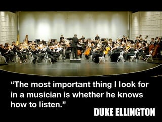 “The most important thing I look for
in a musician is whether he knows
how to listen.”
                     DUKE ELLINGTON
 