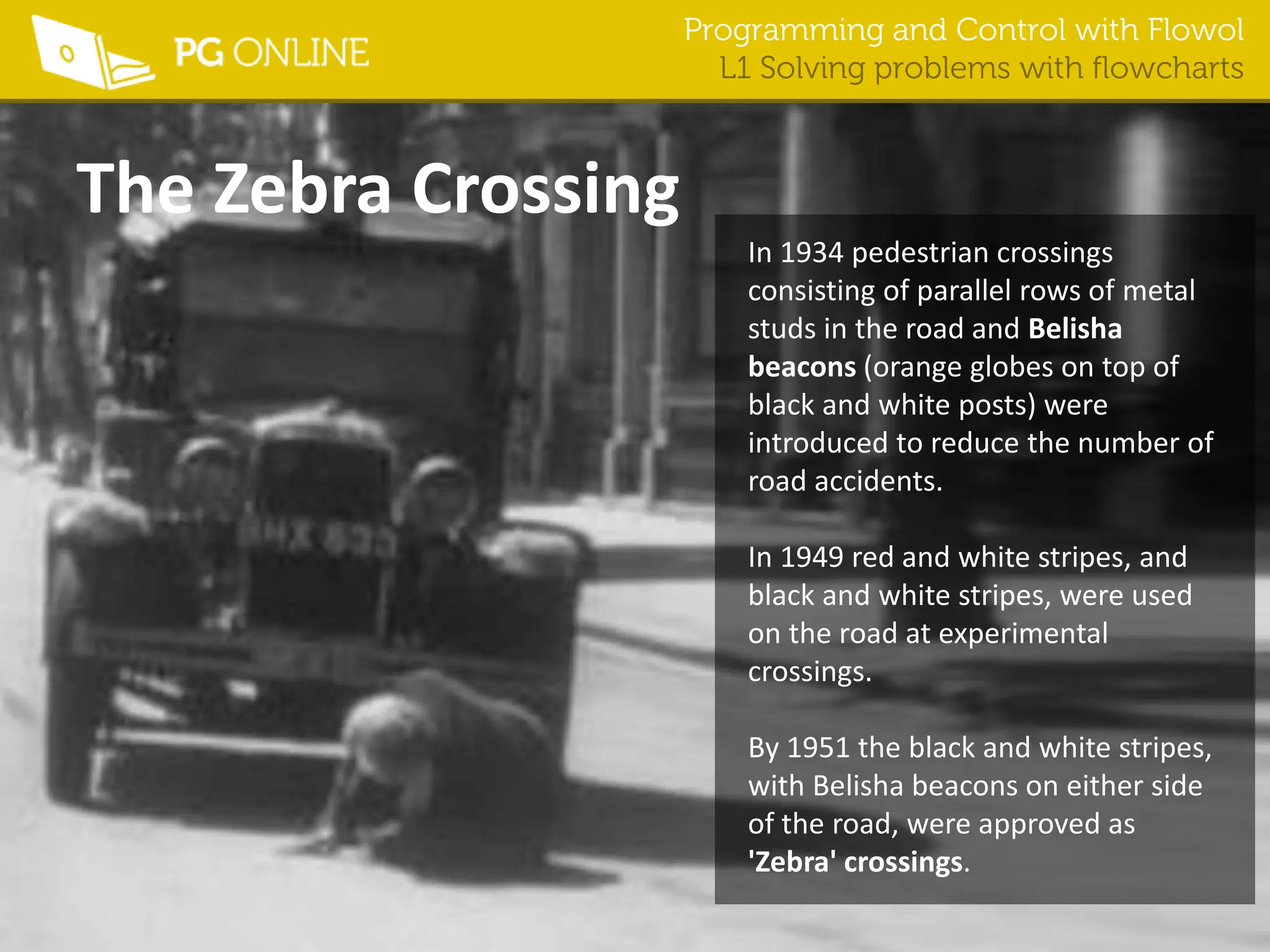 Programming and Control with Flowol
L1 Solving problems with flowcharts
The Zebra Crossing
In 1934 pedestrian crossings
consisting of parallel rows of metal
studs in the road and Belisha
beacons (orange globes on top of
black and white posts) were
introduced to reduce the number of
road accidents.
In 1949 red and white stripes, and
black and white stripes, were used
on the road at experimental
crossings.
By 1951 the black and white stripes,
with Belisha beacons on either side
of the road, were approved as
'Zebra' crossings.
 