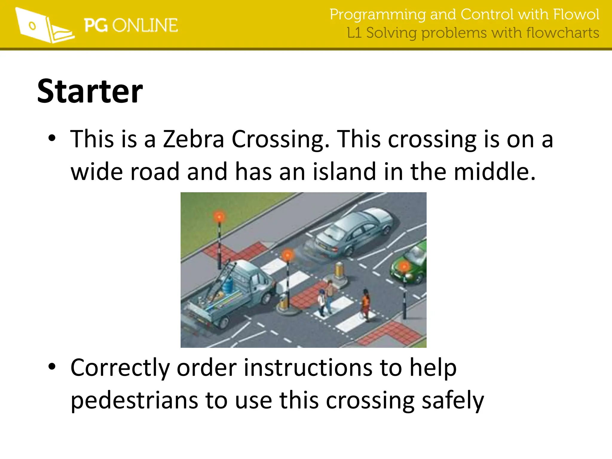 Programming and Control with Flowol
L1 Solving problems with flowcharts
Starter
• This is a Zebra Crossing. This crossing is on a
wide road and has an island in the middle.
• Correctly order instructions to help
pedestrians to use this crossing safely
 