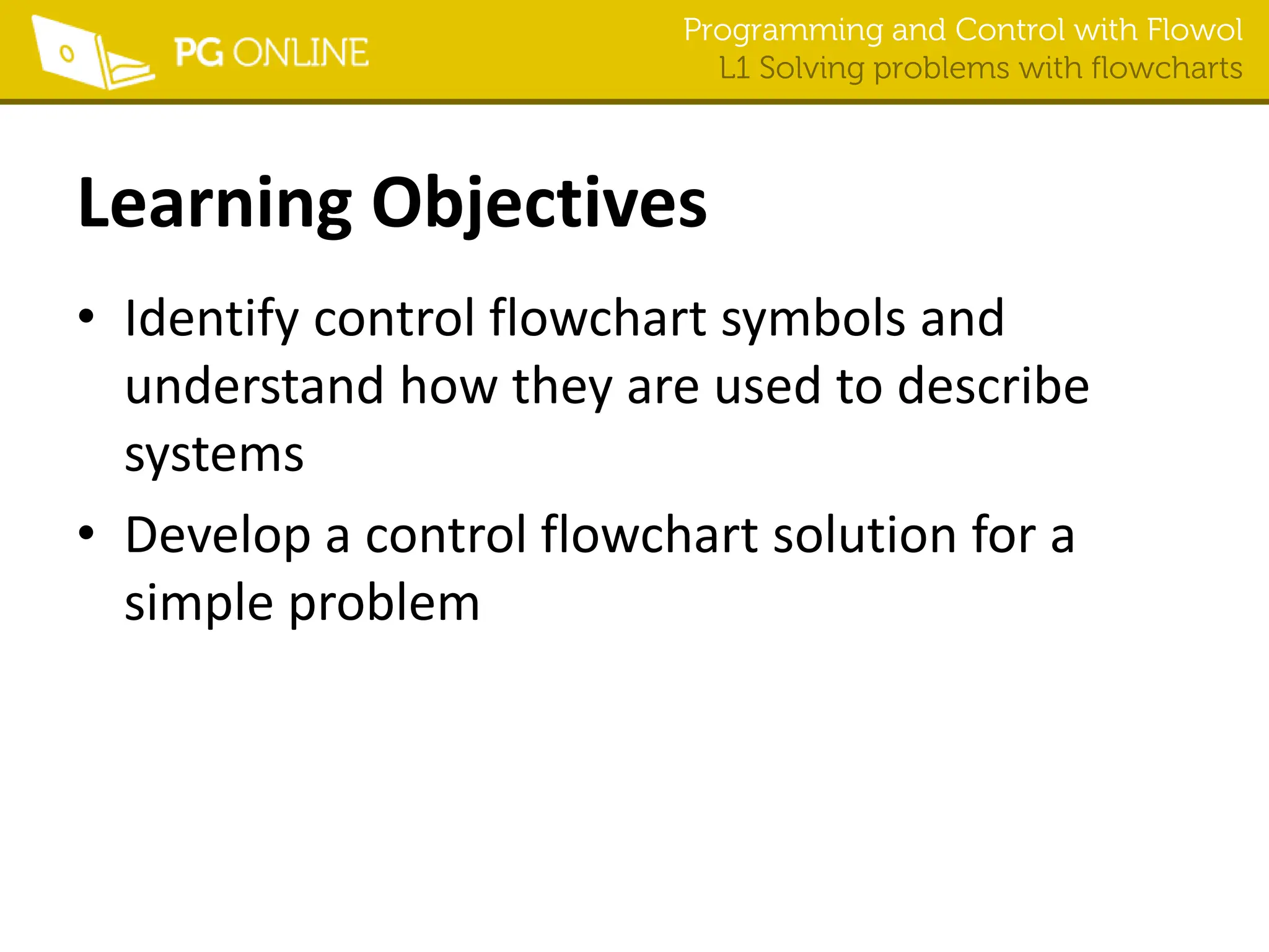 Programming and Control with Flowol
L1 Solving problems with flowcharts
Learning Objectives
• Identify control flowchart symbols and
understand how they are used to describe
systems
• Develop a control flowchart solution for a
simple problem
 