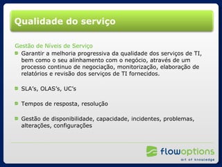 Qualidade do serviço Gestão de Níveis de Serviço Garantir a melhoria progressiva da qualidade dos serviços de TI, bem como o seu alinhamento com o negócio, através de um processo continuo de negociação, monitorização, elaboração de relatórios e revisão dos serviços de TI fornecidos. SLA’s, OLAS’s, UC’s Tempos de resposta, resolução Gestão de disponibilidade, capacidade, incidentes, problemas, alterações, configurações 