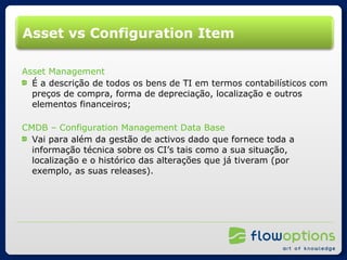 Asset vs Configuration Item Asset Management É a descrição de todos os bens de TI em termos contabilísticos com preços de compra, forma de depreciação, localização e outros elementos financeiros; CMDB – Configuration Management Data Base Vai para além da gestão de activos dado que fornece toda a informação técnica sobre os CI’s tais como a sua situação, localização e o histórico das alterações que já tiveram (por exemplo, as suas releases). 