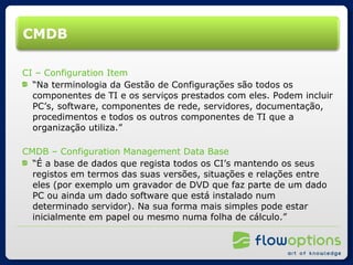 CMDB CI – Configuration Item “ Na terminologia da Gestão de Configurações são todos os componentes de TI e os serviços prestados com eles. Podem incluir PC’s, software, componentes de rede, servidores, documentação, procedimentos e todos os outros componentes de TI que a organização utiliza.” CMDB – Configuration Management Data Base “ É a base de dados que regista todos os CI’s mantendo os seus registos em termos das suas versões, situações e relações entre eles (por exemplo um gravador de DVD que faz parte de um dado PC ou ainda um dado software que está instalado num determinado servidor). Na sua forma mais simples pode estar inicialmente em papel ou mesmo numa folha de cálculo.” 