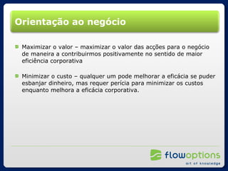 Orientação ao negócio Maximizar o valor – maximizar o valor das acções para o negócio de maneira a contribuirmos positivamente no sentido de maior eficiência corporativa Minimizar o custo – qualquer um pode melhorar a eficácia se puder esbanjar dinheiro, mas requer perícia para minimizar os custos enquanto melhora a eficácia corporativa. 